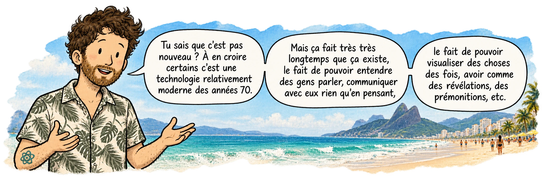 David à Ipanema, face au lecteur. Il dit : « Tu sais que c'est pas nouveau ? À en croire certains c'est une technologie relativement moderne des années 70. Mais ça fait très très longtemps que ça existe, le fait de pouvoir entendre des gens parler, communiquer avec eux rien qu'en pensant, le fait de pouvoir visualiser des choses des fois, avoir comme des révélations, des prémonitions, etc. »