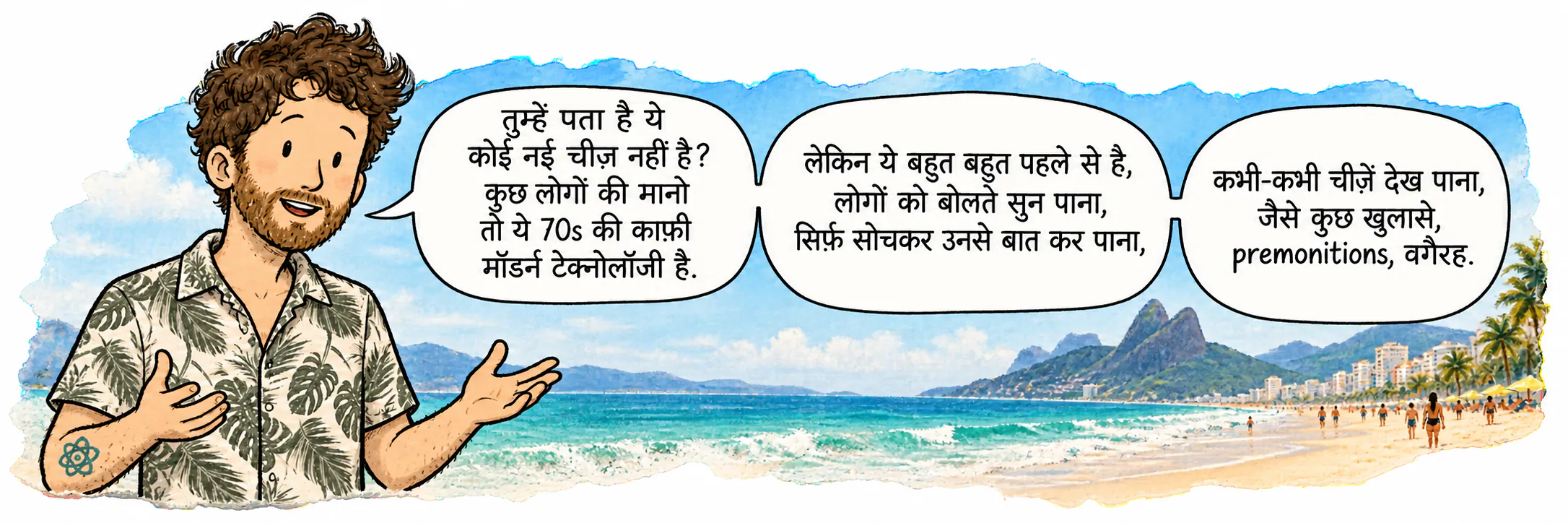 डेविड इपानेमा में, पाठक की तरफ़ देख रहा है। वो कहता है: “तुम्हें पता है, ये नया नहीं है? कुछ लोगों की मानो तो ये 70s की कोई काफ़ी मॉडर्न टेक्नोलॉजी है। लेकिन लोगों की बातें सुन पाना, सिर्फ़ सोचकर उनसे कम्युनिकेट कर पाना, कभी-कभी चीज़ें विज़ुअलाइज़ कर पाना, जैसे रिवेलेशन्स, प्रीमोनिशन्स वगैरह होना, ये सब बहुत बहुत लंबे समय से मौजूद है।”
