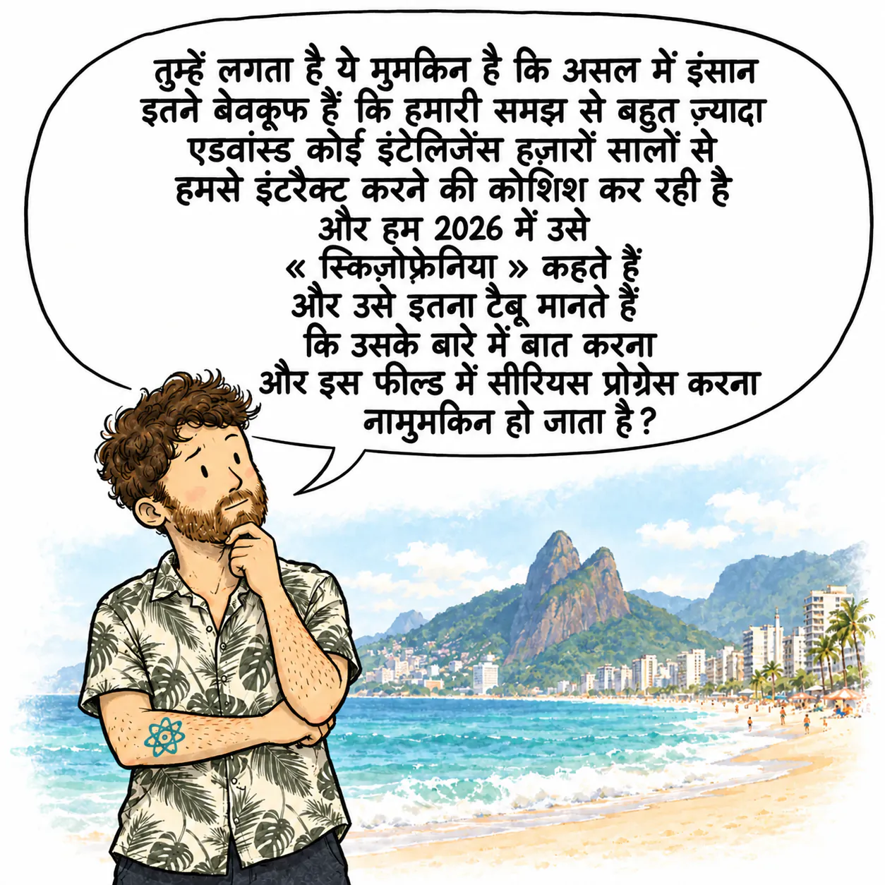 डेविड, इपानेमा बीच पर, ठुड्डी के नीचे हाथ रखे, सोच में डूबा हुआ। वो सोच रहा है: « तुम्हें लगता है कि ये पॉसिबल है कि असल में इंसान इतने बेवकूफ़ हैं कि हमारी समझ से बहुत ऊँची कोई इंटेलिजेंस हज़ारों सालों से हमसे इंटरैक्ट करने की कोशिश कर रही है, और हम 2026 में इसे « स्किज़ोफ़्रेनिया » कहते हैं, इसे अल्ट्रा टैबू मानते हैं, और इसलिए इस पर बात करना और इस फील्ड में सीरियसली आगे बढ़ना इम्पॉसिबल हो जाता है? »