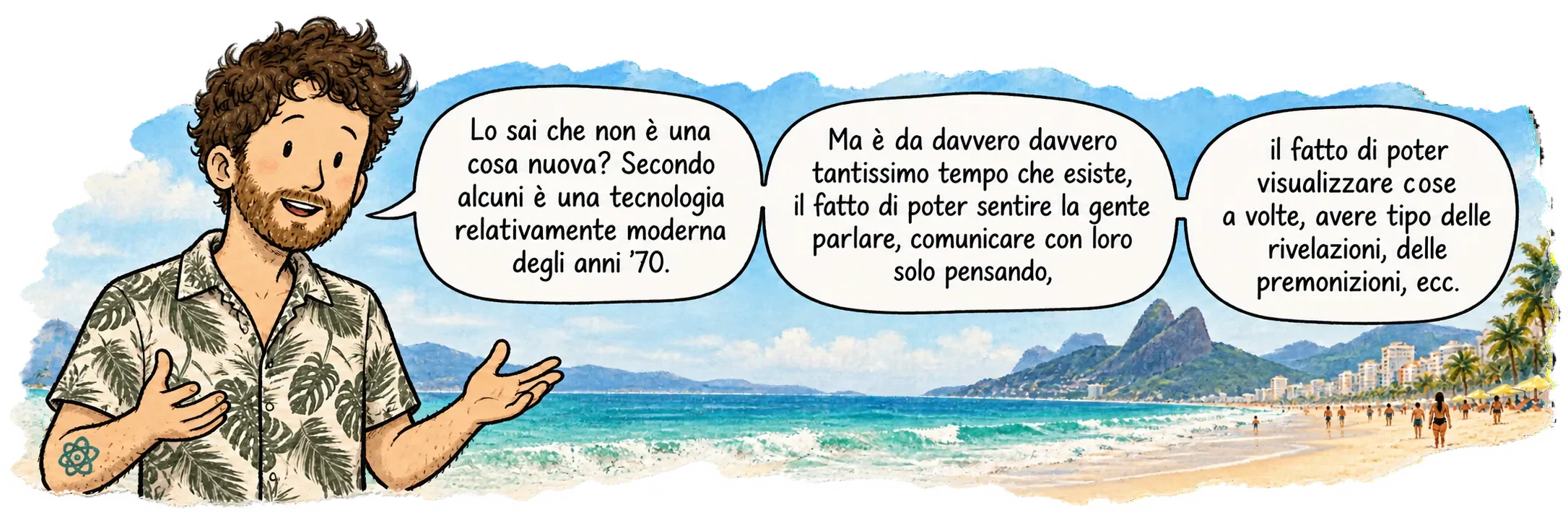 David a Ipanema, rivolto verso il lettore. Dice: «Lo sai che non è una cosa nuova? A sentire alcuni sarebbe una tecnologia relativamente moderna, degli anni 70. Però esiste da tantissimo tempo, il fatto di poter sentire delle persone parlare, comunicare con loro solo pensando, il fatto di poter visualizzare delle cose a volte, avere come delle rivelazioni, delle premonizioni, ecc.»