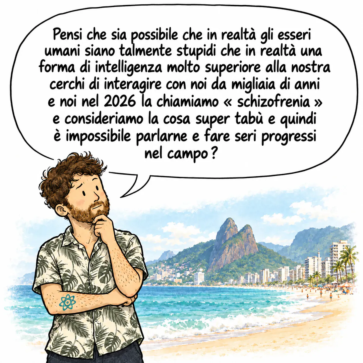 David, pensieroso, con la mano sotto il mento, sulla spiaggia di Ipanema. Si chiede: « Secondo voi è possibile che in realtà gli umani siano talmente scemi che una forma di intelligenza molto superiore alla nostra provi a interagire con noi da migliaia di anni e noi nel 2026 chiamiamo questa cosa “schizofrenia” e la consideriamo ultra tabù e quindi è impossibile parlarne e fare progressi seri nel campo? »