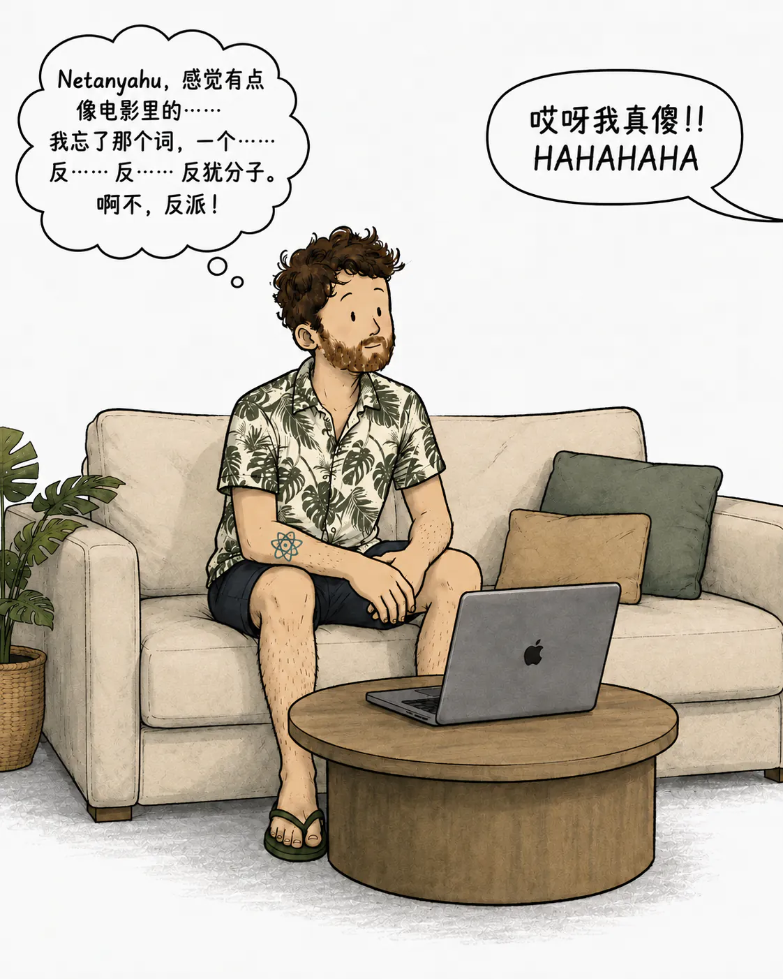 David 坐在沙发上，对着电脑想词儿：“Netanyahu，感觉有点像电影里的那个……我忘了那词，那个……anti……anti……反犹分子。啊不对，是 antagoniste！” 同时一个声音笑喷了：“啊这傻子！！HAHAHAHA”