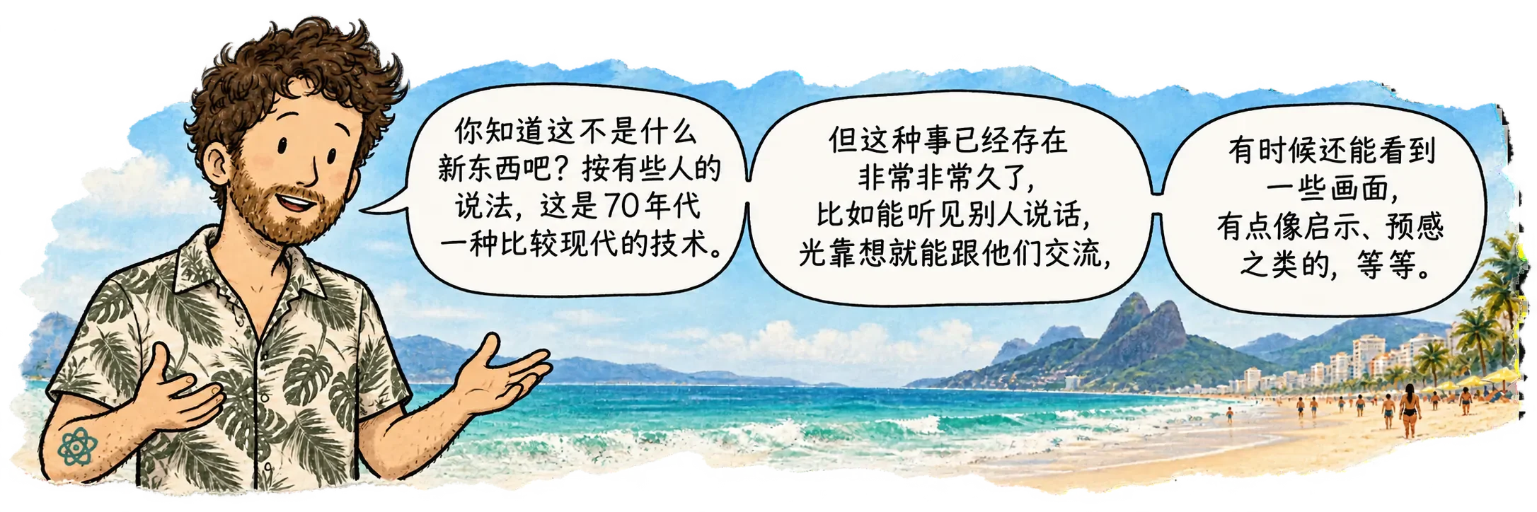 David 在伊帕内玛,面朝读者。他说:“你知道这不是新东西吧?按有些人的说法,这是 70 年代一种相对现代的技术。但这玩意儿已经存在非常非常久了,能听见别人说话、只靠想就能和他们交流、有时候还能看到一些画面、得到类似启示或预感之类的东西。”