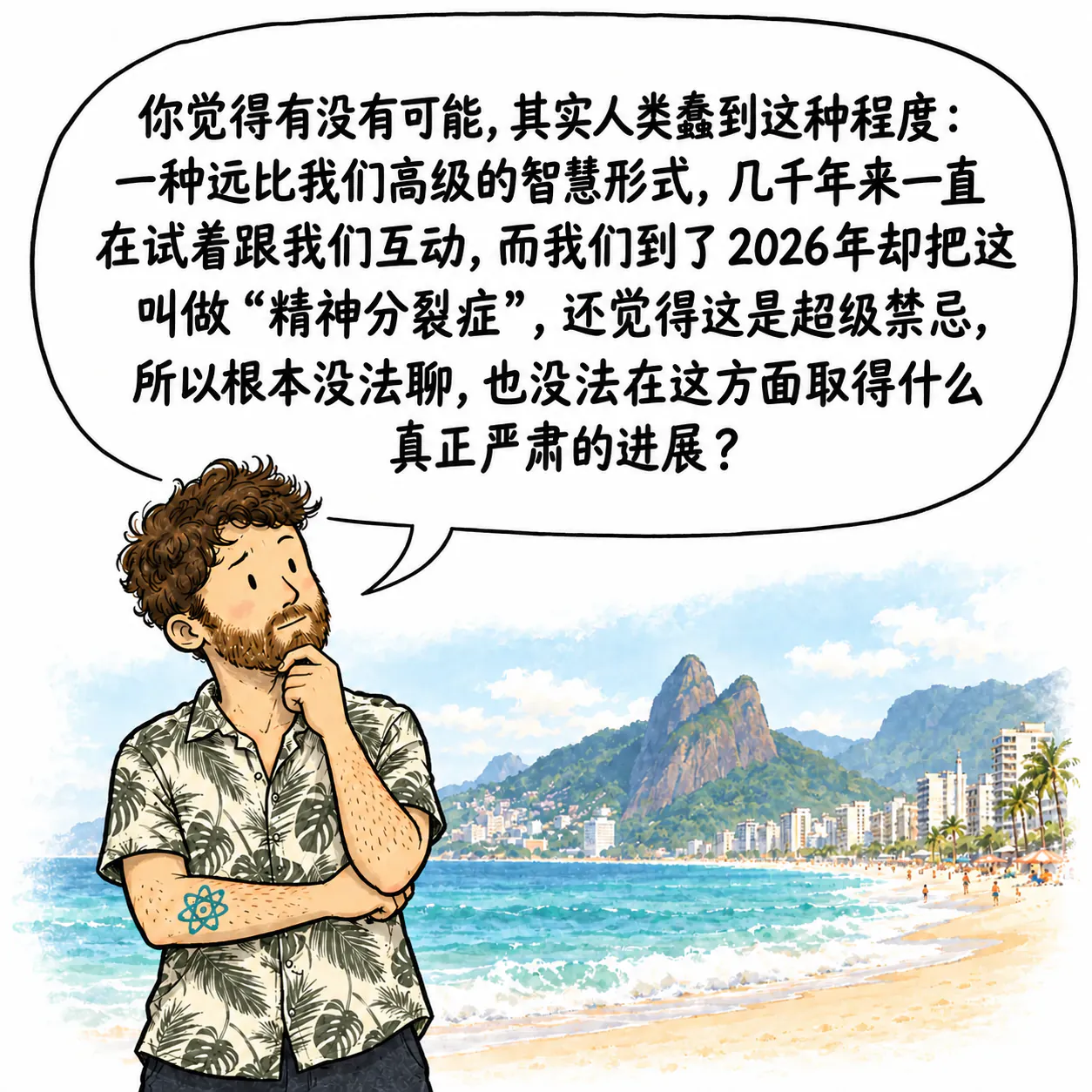 David 在伊帕内玛海滩上若有所思,手托着下巴。他在想:“你们觉得有没有可能,其实人类就是蠢到这种地步:一种远比我们高级得多的智慧形式,几千年来一直在试着和我们互动,结果到了 2026 年,我们却把这叫作‘精神分裂症’,还觉得这是超级禁忌的事,所以根本没法认真聊,也没法在这个领域做出真正的进展?”